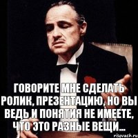 Говорите мне сделать ролик, презентацию, но вы ведь и понятия не имеете, что это разные вещи...