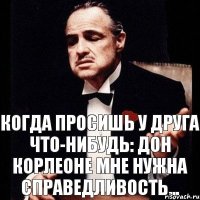 КОГДА ПРОСИШЬ У ДРУГА ЧТО-НИБУДЬ: ДОН КОРЛЕОНЕ МНЕ НУЖНА СПРАВЕДЛИВОСТЬ...