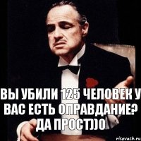 ВЫ УБИЛИ 125 ЧЕЛОВЕК У ВАС ЕСТЬ ОПРАВДАНИЕ? ДА ПРОСТ))0