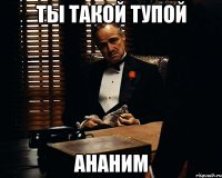 ТЫ такой тупой АНАНИМ