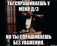 Ты спрашиваешь у меня Д/З Но ты спрашиваешь без уважения.