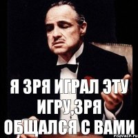 я зря играл эту игру,зря общался с вами