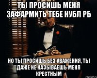 Ты просишь меня зафармить тебе нубл рб но ты просишь без уважения, ты даже не называешь меня крестным