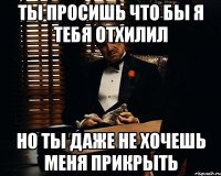 Ты просишь что бы я тебя отхилил но ты даже не хочешь меня прикрыть