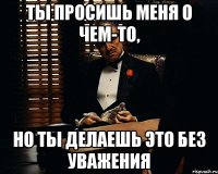 ты просишь меня о чем-то, но ты делаешь это без уважения