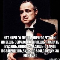 нет ничего лучше ничего,что ты имеешь сейчас,потеряешь плакать будешь,новое найдешь-старое позабудешь,будь собой,следуй за мечтой!