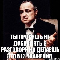 Ты просишь не добавлять в разговори но делаешь это без уважения.