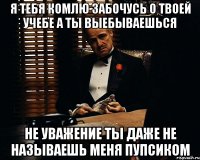 Я ТЕБЯ КОМЛЮ ЗАБОЧУСЬ О ТВОЕЙ УЧЕБЕ А ТЫ ВЫЕБЫВАЕШЬСЯ НЕ УВАЖЕНИЕ ТЫ ДАЖЕ НЕ НАЗЫВАЕШЬ МЕНЯ ПУПСИКОМ