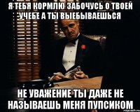 Я ТЕБЯ КОРМЛЮ ЗАБОЧУСЬ О ТВОЕЙ УЧЕБЕ А ТЫ ВЫЕБЫВАЕШЬСЯ НЕ УВАЖЕНИЕ ТЫ ДАЖЕ НЕ НАЗЫВАЕШЬ МЕНЯ ПУПСИКОМ