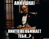 Аннушка! Никто не обижает тебя...?