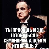 Ты просишь меня готовиться к семинарам, а потом игноришь ?