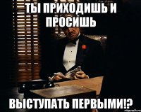 Ты приходишь и просишь выступать первыми!?