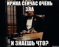 Ирина сейчас очень зла и знаешь что?