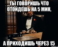 ты говоришь что отойдешь на 5 мин, а приходишь через 15