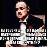 Ты говоришь что у тебя нету настроения но улыбаешься моим отправленным мемам. Я тебе клоун что ли ?