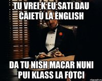 tu vrei k eu sati dau caietu la english da tu nish macar nuni pui klass la fotci