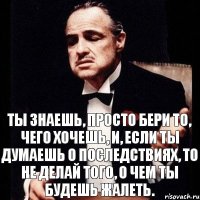 ты знаешь, просто бери то, чего хочешь, и, если ты думаешь о последствиях, то не делай того, о чем ты будешь жалеть.