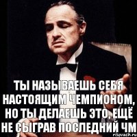 ты называешь себя настоящим чемпионом, но ты делаешь это, ещё не сыграв последний ЧМ