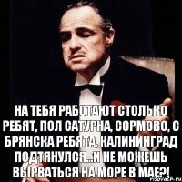 На тебя работают столько ребят, пол Сатурна, Сормово, с Брянска ребята, Калининград подтянулся...И не можешь вырваться на море в МАЕ?!