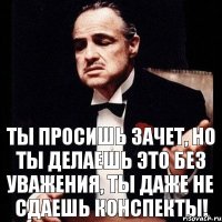 Ты просишь зачет, но ты делаешь это без уважения, ты даже не сдаешь конспекты!