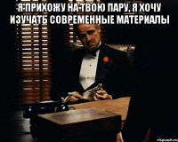 я прихожу на твою пару, я хочу изучать современные материалы 