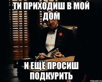 Ти приходиш в мой дом и ещё просиш подкурить