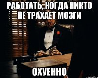 Работать, когда никто не трахает мозги Охуенно