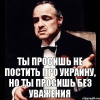 ТЫ ПРОСИШЬ НЕ ПОСТИТЬ ПРО УКРАИНУ, НО ТЫ ПРОСИШЬ БЕЗ УВАЖЕНИЯ