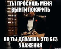 ты просишь меня выйти покурить но ты делаешь это без уважения