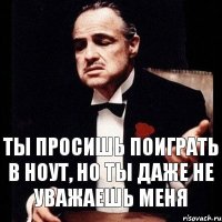 ты просишь поиграть в ноут, но ты даже не уважаешь меня