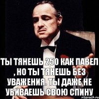 Ты тянешь 250 как Павел , но ты тянешь без уважения. Ты даже не убиваешь свою спину