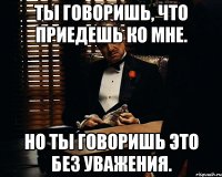 Ты говоришь, что приедешь ко мне. Но ты говоришь это без уважения.