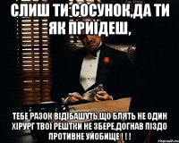 слиш ти сосунок,да ти як приїдеш, тебе разок відїбашуть,що блять не один хірург твої рештки не збере,догнав піздо противне уйобище ! ! !