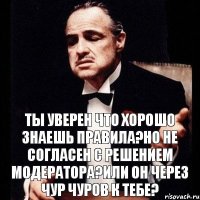 Ты уверен что хорошо знаешь правила?Но не согласен с решением Модератора?Или он через чур чуров к тебе?