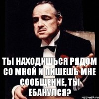 ты находишься рядом со мной и пишешь мне сообщение, ты ебанулся?