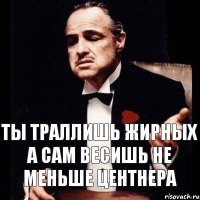 ты траллишь жирных а сам весишь не меньше центнера