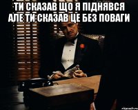 Ти сказав що я піднявся але ти сказав це без поваги 