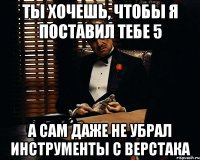 ты хочешь, чтобы я поставил тебе 5 а сам даже не убрал инструменты с верстака