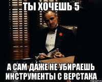 ты хочешь 5 а сам даже не убираешь инструменты с верстака