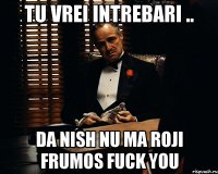 Tu vrei intrebari .. Da nish nu ma roji frumos Fuck You