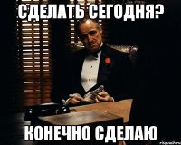 сделать сегодня? конечно сделаю