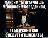 Максим ты огарчаешь меня своим поведением, тебя нужно как следует отшлепать!