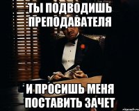 Ты подводишь преподавателя И просишь меня поставить зачет