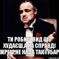 ти робиш вид що худаєш,а на справді Жреш,не нада так Губар