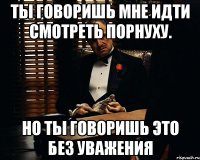 Ты говоришь мне идти смотреть порнуху. Но ты говоришь это без уважения