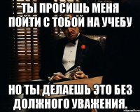 Ты просишь меня пойти с тобой на учебу но ты делаешь это без должного уважения.