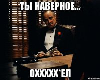 Ты наверное... Оххххх*ел