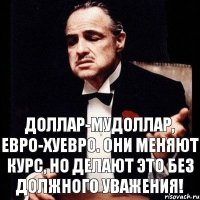 доллар-мудоллар, евро-хуевро. Они меняют курс, но делают это без должного уважения!