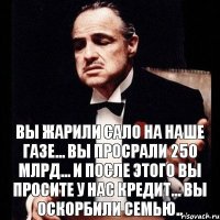 Вы жарили сало на наше газе... Вы просрали 250 млрд... И после этого вы просите у нас кредит... Вы оскорбили семью..