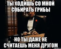 Ты ходишь со мной собирать грибы но ты даже не считаешь меня другом